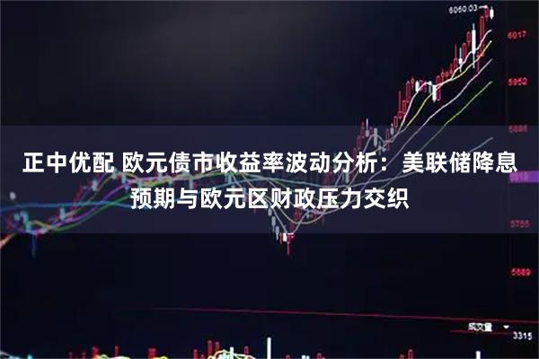 正中优配 欧元债市收益率波动分析：美联储降息预期与欧元区财政压力交织