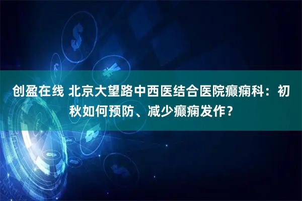 创盈在线 北京大望路中西医结合医院癫痫科：初秋如何预防、减少癫痫发作？