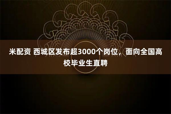 米配资 西城区发布超3000个岗位，面向全国高校毕业生直聘