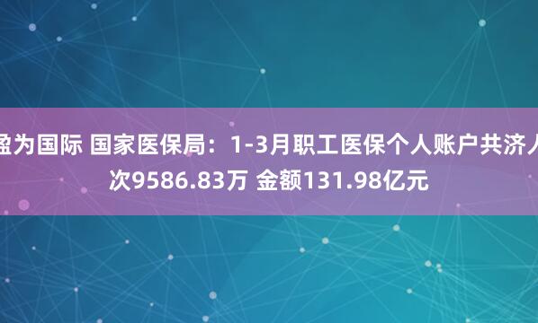 盈为国际 国家医保局：1-3月职工医保个人账户共济人次9586.83万 金额131.98亿元