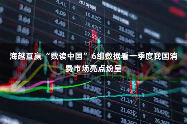 海越互赢 “数读中国” 6组数据看一季度我国消费市场亮点纷呈