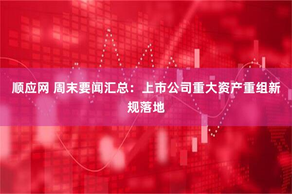 顺应网 周末要闻汇总：上市公司重大资产重组新规落地