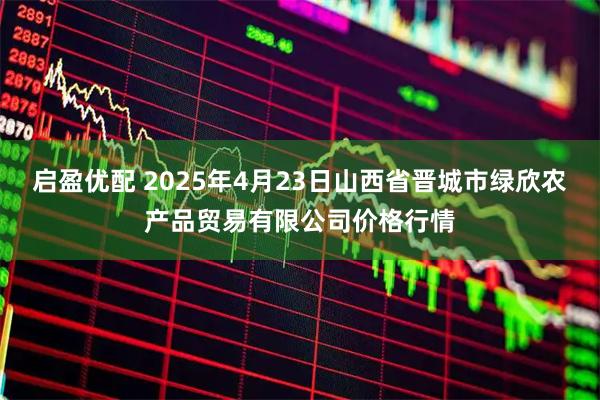 启盈优配 2025年4月23日山西省晋城市绿欣农产品贸易有限公司价格行情
