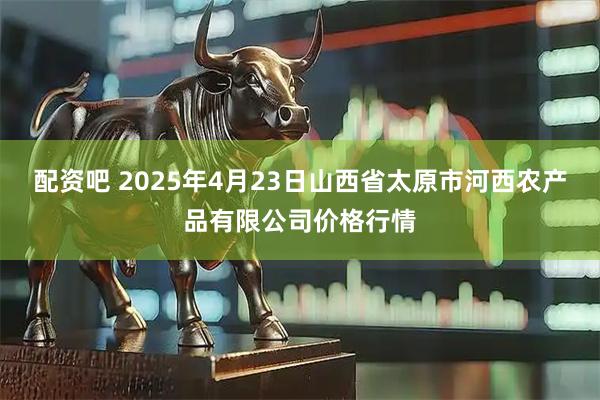 配资吧 2025年4月23日山西省太原市河西农产品有限公司价格行情