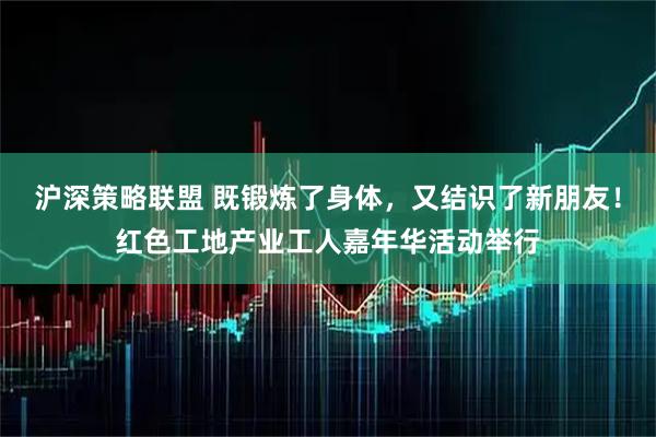 沪深策略联盟 既锻炼了身体，又结识了新朋友！红色工地产业工人嘉年华活动举行
