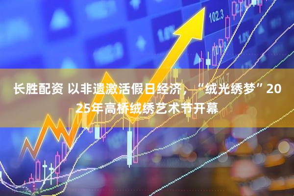 长胜配资 以非遗激活假日经济，“绒光绣梦”2025年高桥绒绣艺术节开幕