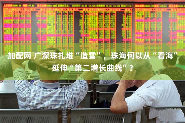加配网 广深珠扎堆“造雪”，珠海何以从“看海”延伸“第二增长曲线”？