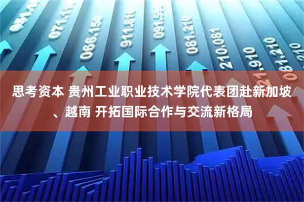 思考资本 贵州工业职业技术学院代表团赴新加坡、越南 开拓国际合作与交流新格局