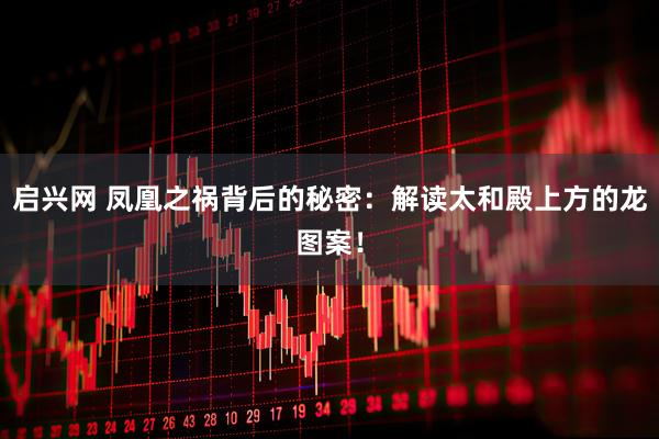 启兴网 凤凰之祸背后的秘密:解读太和殿上方的龙图案!