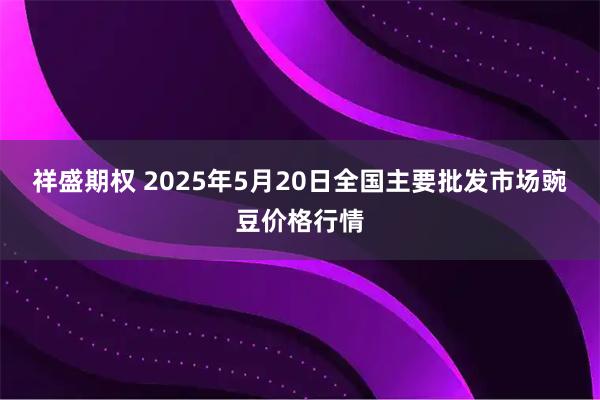 祥盛期权 2025年5月20日全国主要批发市场豌豆价格行情