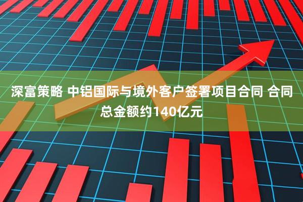 深富策略 中铝国际与境外客户签署项目合同 合同总金额约140亿元