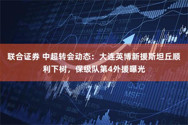 联合证券 中超转会动态：大连英博新援斯坦丘顺利下树，保级队第4外援曝光