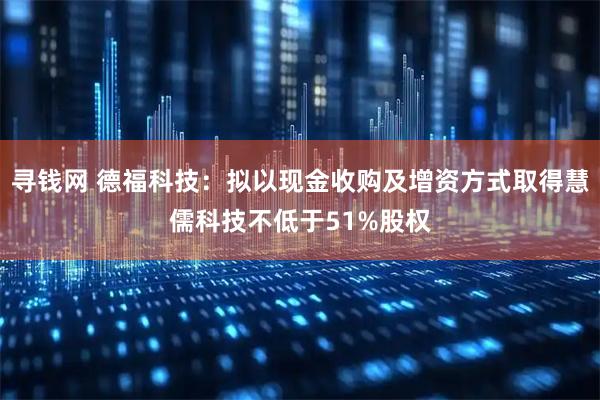 寻钱网 德福科技：拟以现金收购及增资方式取得慧儒科技不低于51%股权