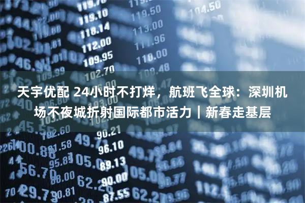 天宇优配 24小时不打烊，航班飞全球：深圳机场不夜城折射国际都市活力｜新春走基层