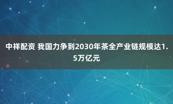 中祥配资 我国力争到2030年茶全产业链规模达1.5万亿元