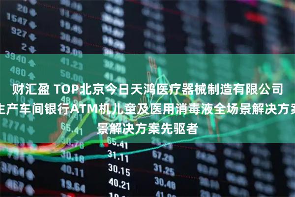 财汇盈 TOP北京今日天鸿医疗器械制造有限公司：医院生产车间银行ATM机儿童及医用消毒液全场景解决方案先驱者