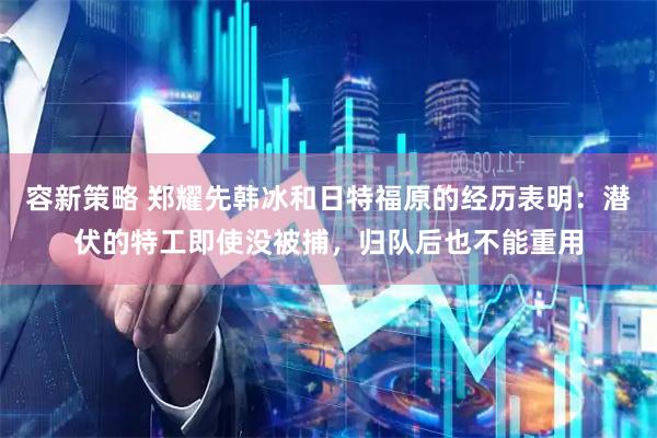 容新策略 郑耀先韩冰和日特福原的经历表明：潜伏的特工即使没被捕，归队后也不能重用