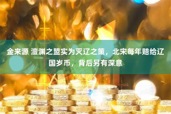 金来源 澶渊之盟实为灭辽之策，北宋每年赔给辽国岁币，背后另有深意