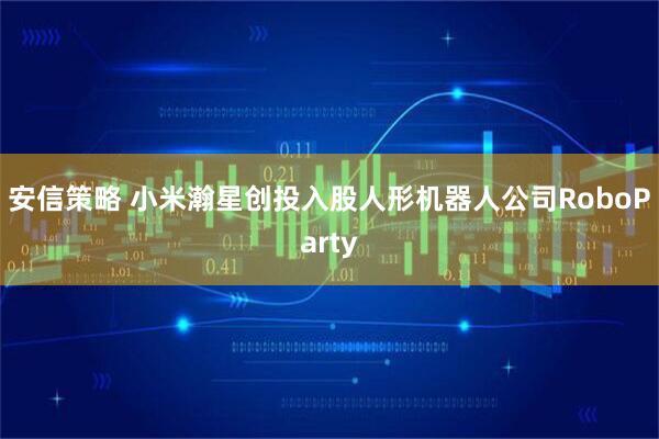 安信策略 小米瀚星创投入股人形机器人公司RoboParty