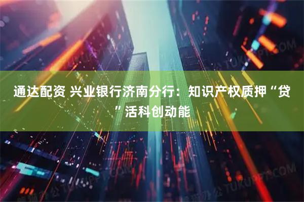 通达配资 兴业银行济南分行：知识产权质押“贷”活科创动能
