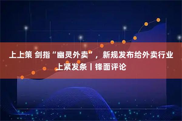 上上策 剑指“幽灵外卖”，新规发布给外卖行业上紧发条丨锋面评论