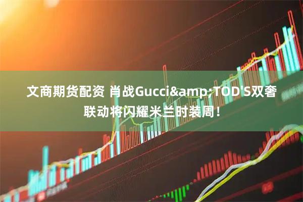 文商期货配资 肖战Gucci&TOD'S双奢联动将闪耀米兰时装周！