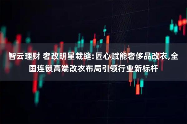 智云理财 奢改明星裁缝:匠心赋能奢侈品改衣,全国连锁高端改衣布局引领行业新标杆