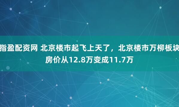 指盈配资网 北京楼市起飞上天了，北京楼市万柳板块房价从12.8万变成11.7万