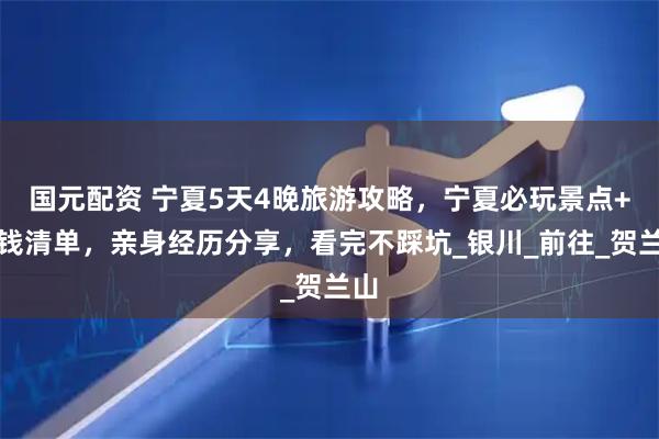 国元配资 宁夏5天4晚旅游攻略,宁夏必玩景点+省钱清单,亲身经历分享,看完不踩坑_银川_前往_贺兰山