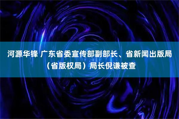河源华锋 广东省委宣传部副部长、省新闻出版局（省版权局）局长倪谦被查