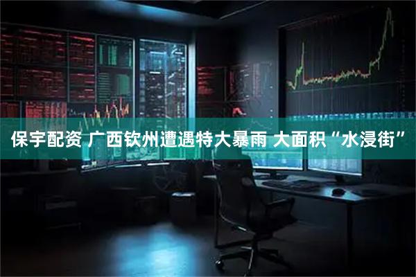 保宇配资 广西钦州遭遇特大暴雨 大面积“水浸街”