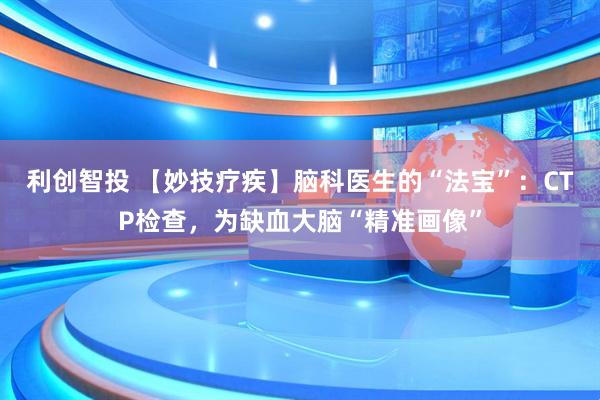 利创智投 【妙技疗疾】脑科医生的“法宝”：CTP检查，为缺血大脑“精准画像”
