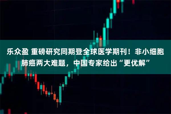 乐众盈 重磅研究同期登全球医学期刊！非小细胞肺癌两大难题，中国专家给出“更优解”