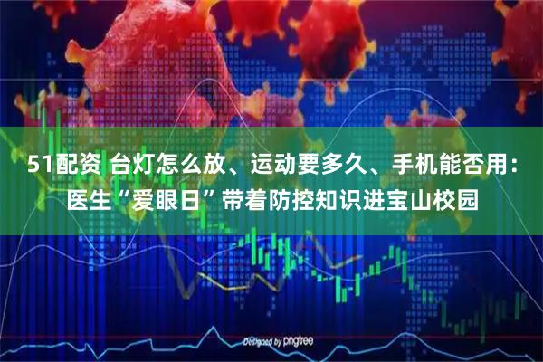 51配资 台灯怎么放、运动要多久、手机能否用：医生“爱眼日”带着防控知识进宝山校园