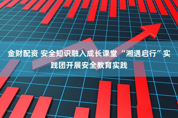 金财配资 安全知识融入成长课堂 “湘遇启行”实践团开展安全教育实践