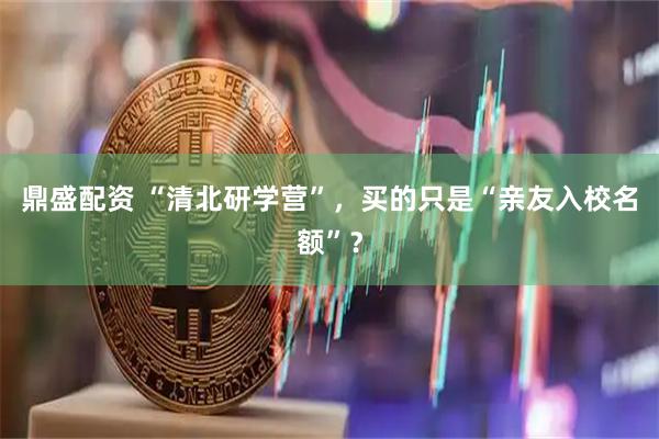 鼎盛配资 “清北研学营”，买的只是“亲友入校名额”？